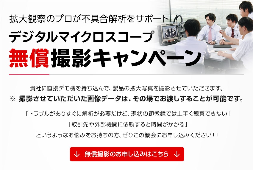 拡大観察のプロが不具合解析をサポート デジタルマイクロスコープ 無償撮影キャンペーン / 貴社に直接デモ機を持ち込んで、製品の拡大写真を撮影させていただきます。※ 撮影させて頂いた画像データは、その場でお渡しすることが可能です。「トラブルがありすぐに解析が必要だけど、現状の顕微鏡では上手く観察できない」「取引先や外部機関に依頼すると時間がかかる」というようなお悩みをお持ちの方、ぜひこの機会にお申し込みください！