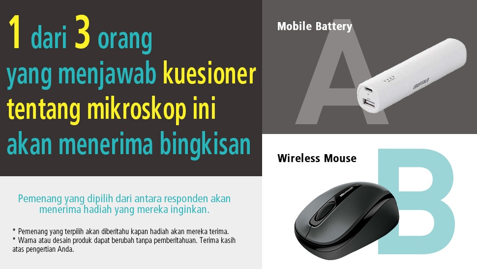1 dari 3 orang yang menjawab kuesioner tentang mikroskop ini akan menerima bingkisan [A:Mobile Battery] [B:Wireless Mouse] Pemenang yang dipilih dari antara responden akan menerima hadiah yang mereka inginkan. * Pemenang yang terpilih akan diberitahu kapan hadiah akan mereka terima. * Warna atau desain produk dapat berubah tanpa pemberitahuan. Terima kasih atas pengertian Anda.